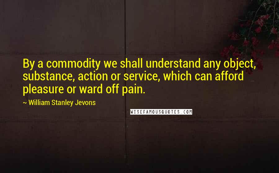 William Stanley Jevons Quotes: By a commodity we shall understand any object, substance, action or service, which can afford pleasure or ward off pain.