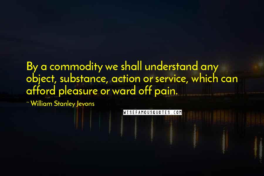 William Stanley Jevons Quotes: By a commodity we shall understand any object, substance, action or service, which can afford pleasure or ward off pain.