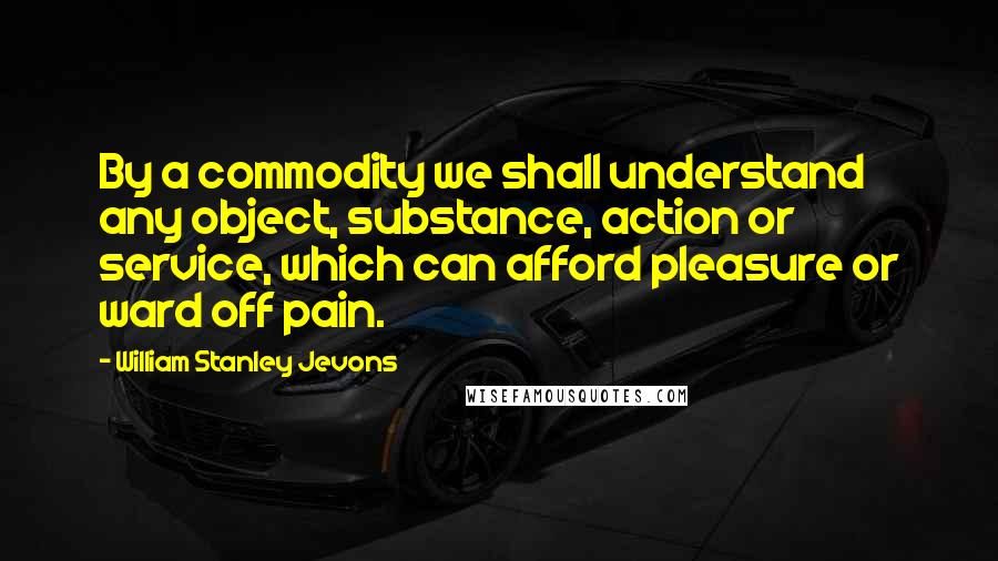 William Stanley Jevons Quotes: By a commodity we shall understand any object, substance, action or service, which can afford pleasure or ward off pain.