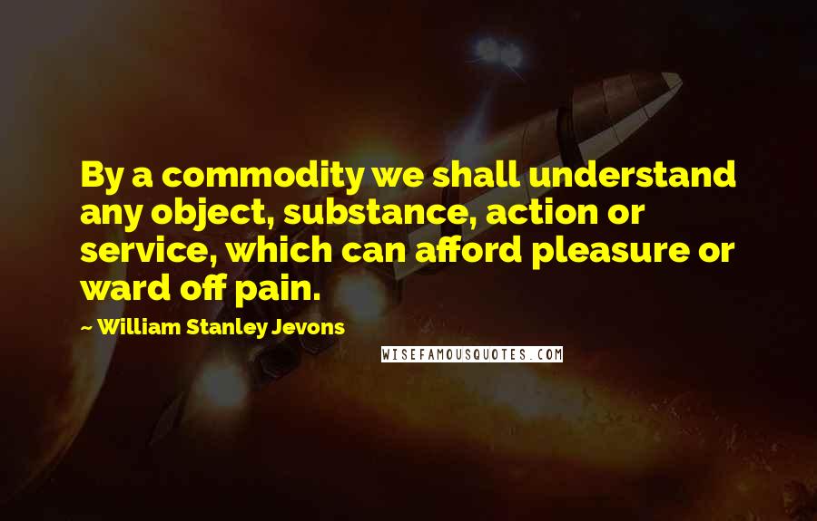 William Stanley Jevons Quotes: By a commodity we shall understand any object, substance, action or service, which can afford pleasure or ward off pain.