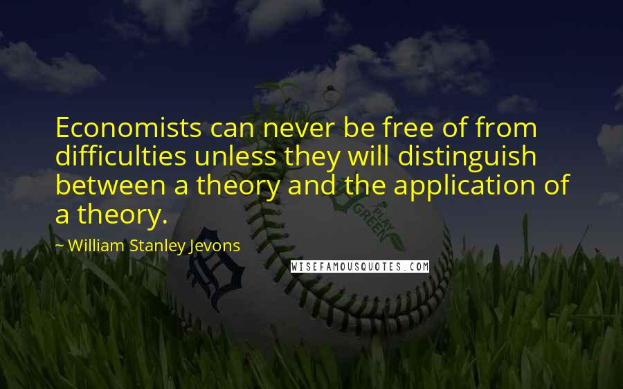 William Stanley Jevons Quotes: Economists can never be free of from difficulties unless they will distinguish between a theory and the application of a theory.