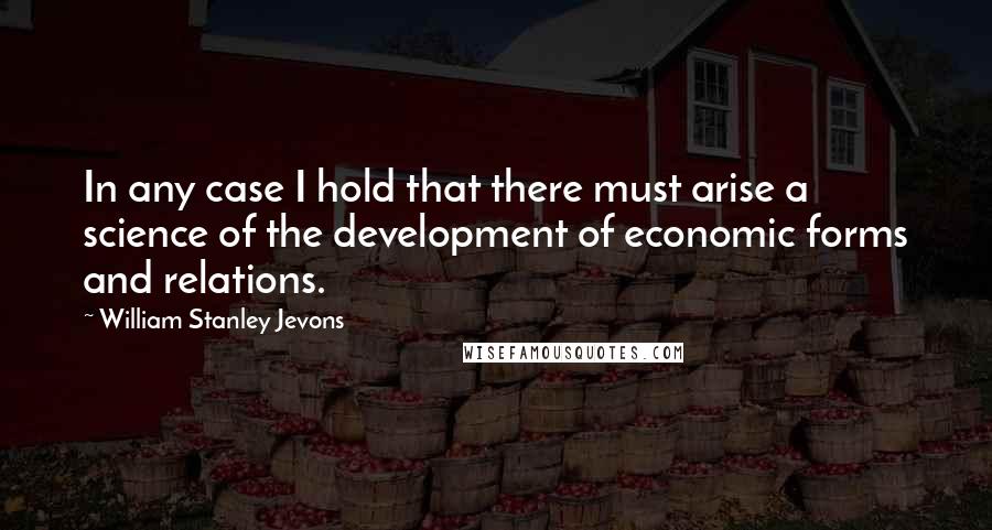 William Stanley Jevons Quotes: In any case I hold that there must arise a science of the development of economic forms and relations.