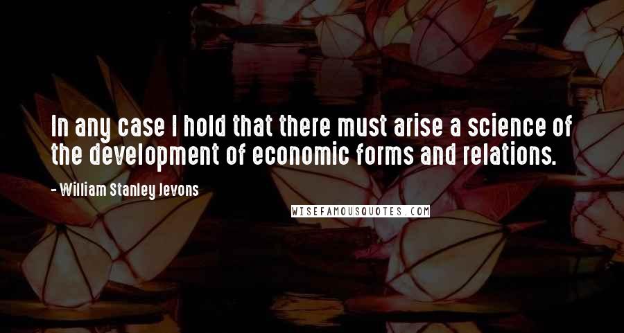 William Stanley Jevons Quotes: In any case I hold that there must arise a science of the development of economic forms and relations.