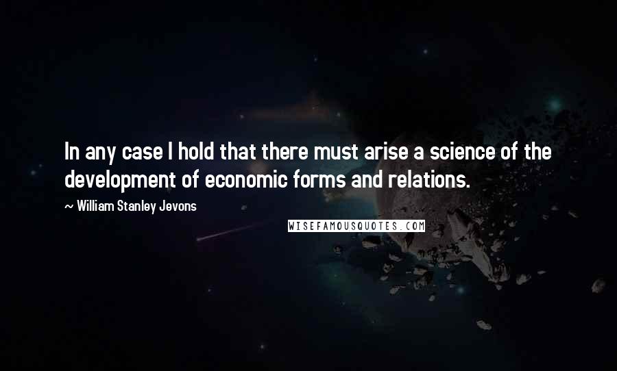 William Stanley Jevons Quotes: In any case I hold that there must arise a science of the development of economic forms and relations.