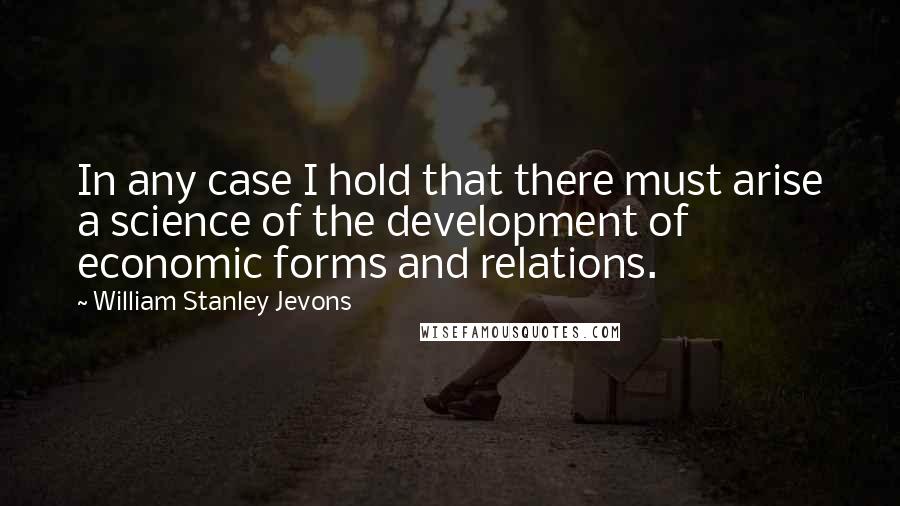 William Stanley Jevons Quotes: In any case I hold that there must arise a science of the development of economic forms and relations.