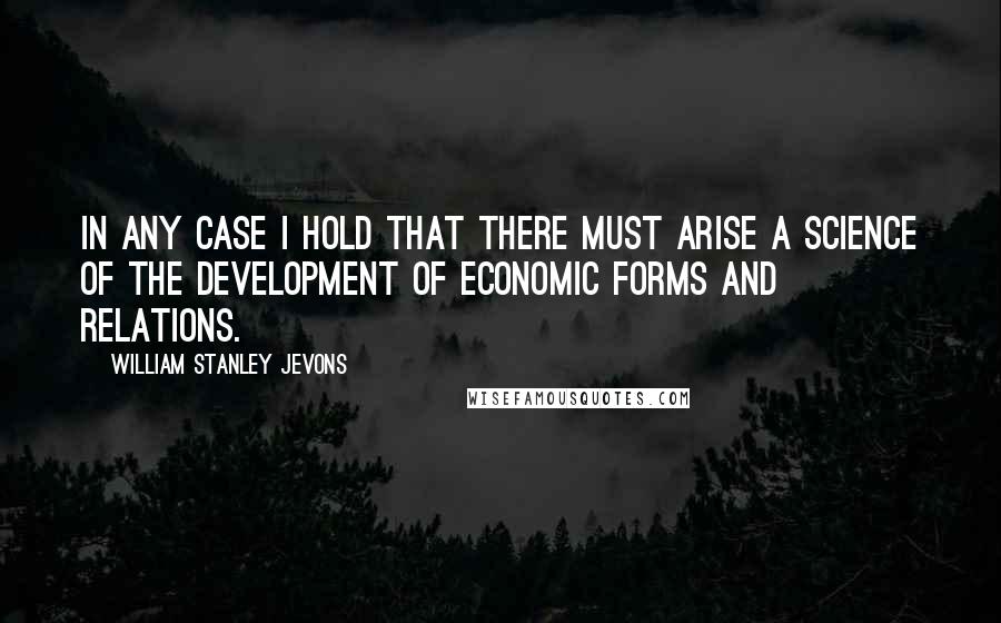 William Stanley Jevons Quotes: In any case I hold that there must arise a science of the development of economic forms and relations.