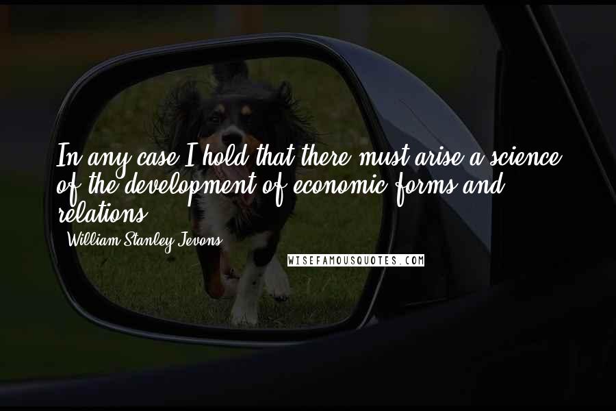 William Stanley Jevons Quotes: In any case I hold that there must arise a science of the development of economic forms and relations.