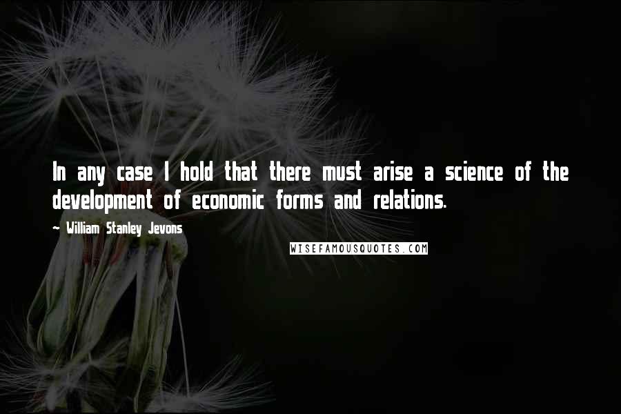 William Stanley Jevons Quotes: In any case I hold that there must arise a science of the development of economic forms and relations.