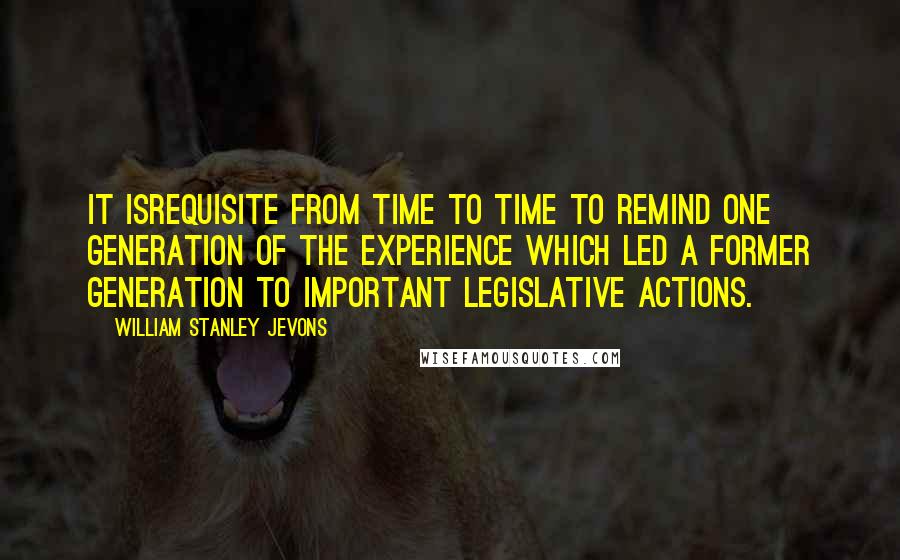 William Stanley Jevons Quotes: It isrequisite from time to time to remind one generation of the experience which led a former generation to important legislative actions.