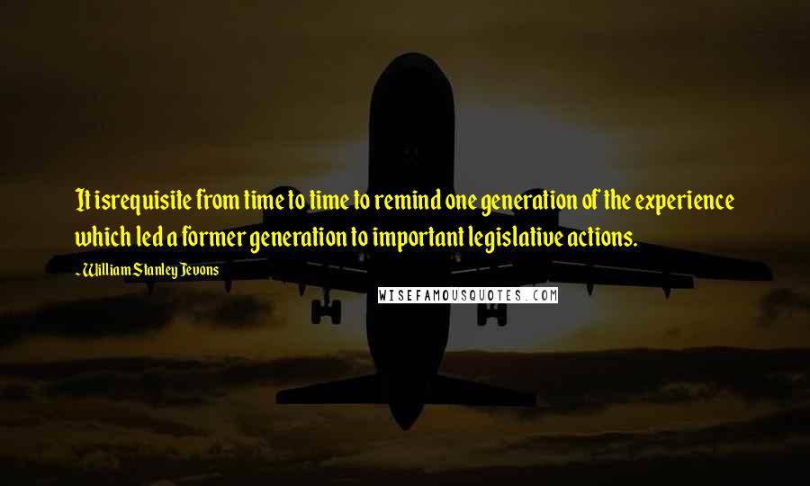 William Stanley Jevons Quotes: It isrequisite from time to time to remind one generation of the experience which led a former generation to important legislative actions.