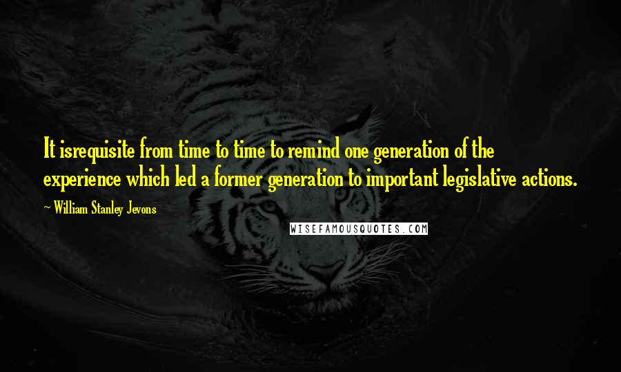 William Stanley Jevons Quotes: It isrequisite from time to time to remind one generation of the experience which led a former generation to important legislative actions.