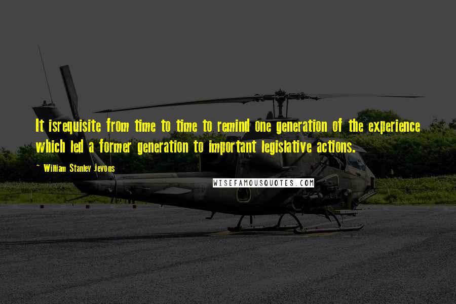 William Stanley Jevons Quotes: It isrequisite from time to time to remind one generation of the experience which led a former generation to important legislative actions.