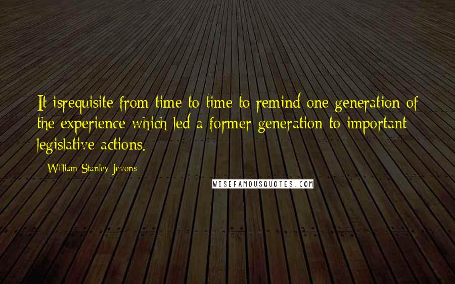 William Stanley Jevons Quotes: It isrequisite from time to time to remind one generation of the experience which led a former generation to important legislative actions.