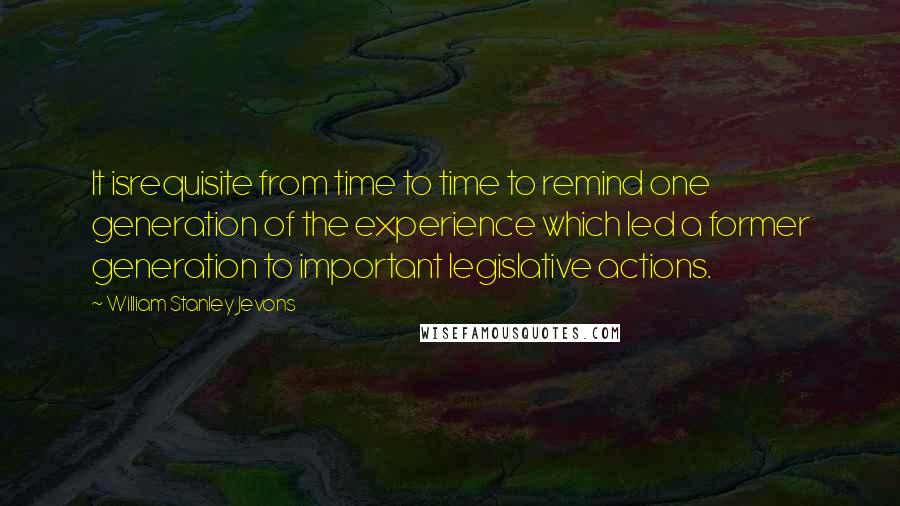 William Stanley Jevons Quotes: It isrequisite from time to time to remind one generation of the experience which led a former generation to important legislative actions.