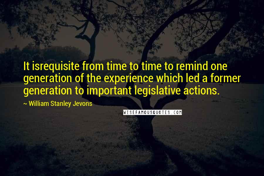 William Stanley Jevons Quotes: It isrequisite from time to time to remind one generation of the experience which led a former generation to important legislative actions.