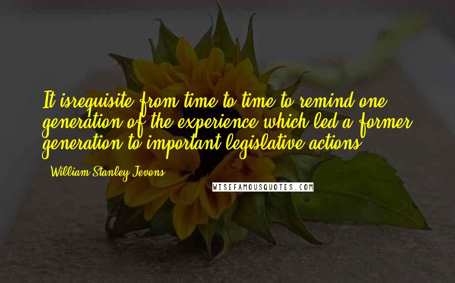 William Stanley Jevons Quotes: It isrequisite from time to time to remind one generation of the experience which led a former generation to important legislative actions.