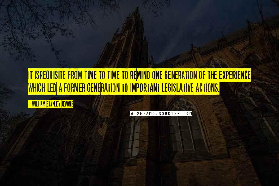 William Stanley Jevons Quotes: It isrequisite from time to time to remind one generation of the experience which led a former generation to important legislative actions.