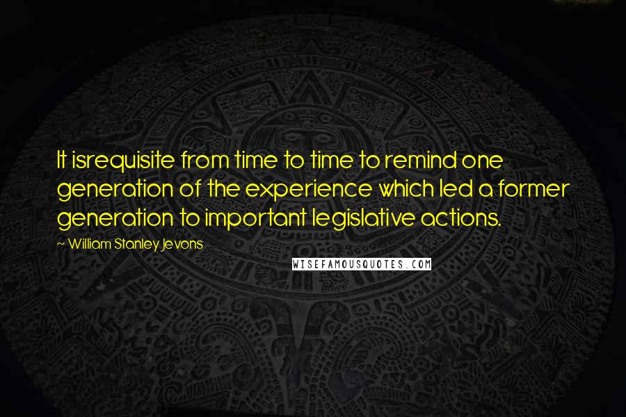 William Stanley Jevons Quotes: It isrequisite from time to time to remind one generation of the experience which led a former generation to important legislative actions.