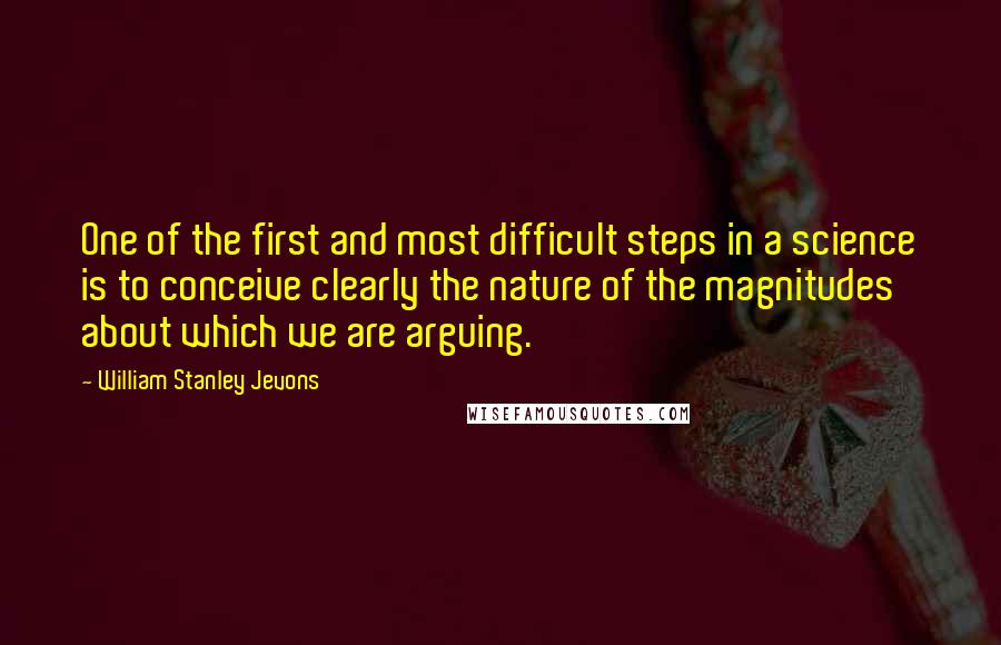 William Stanley Jevons Quotes: One of the first and most difficult steps in a science is to conceive clearly the nature of the magnitudes about which we are arguing.