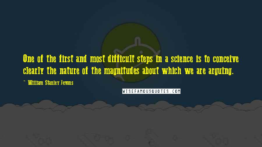 William Stanley Jevons Quotes: One of the first and most difficult steps in a science is to conceive clearly the nature of the magnitudes about which we are arguing.