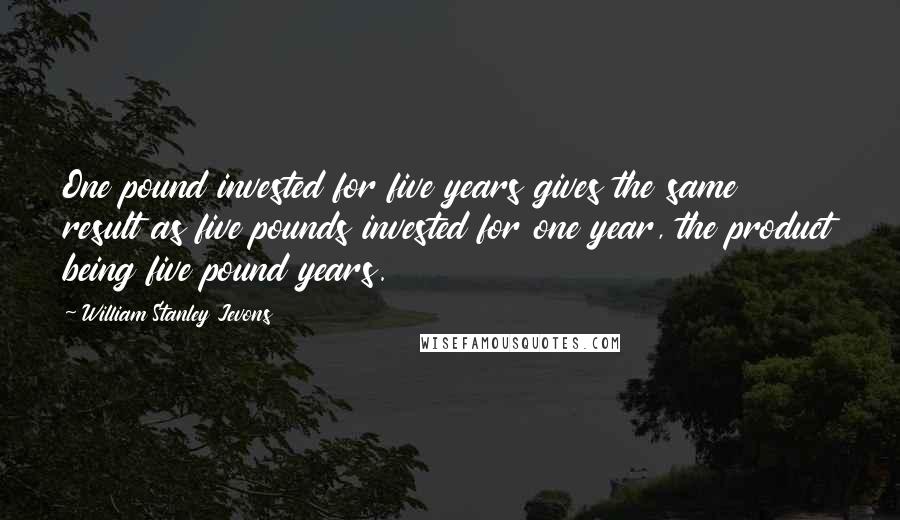 William Stanley Jevons Quotes: One pound invested for five years gives the same result as five pounds invested for one year, the product being five pound years.