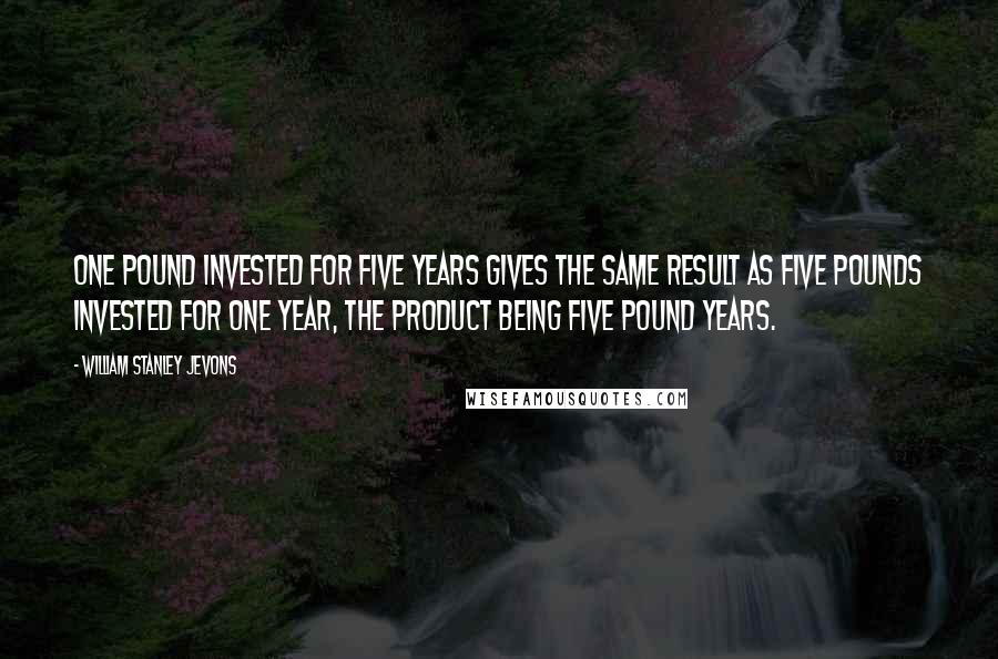William Stanley Jevons Quotes: One pound invested for five years gives the same result as five pounds invested for one year, the product being five pound years.