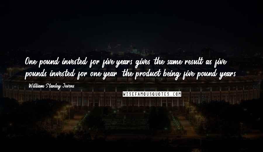 William Stanley Jevons Quotes: One pound invested for five years gives the same result as five pounds invested for one year, the product being five pound years.