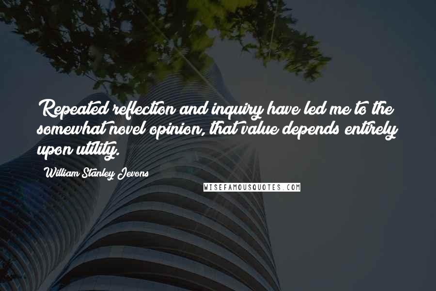 William Stanley Jevons Quotes: Repeated reflection and inquiry have led me to the somewhat novel opinion, that value depends entirely upon utility.