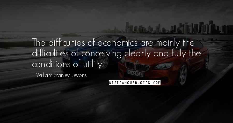 William Stanley Jevons Quotes: The difficulties of economics are mainly the difficulties of conceiving clearly and fully the conditions of utility.