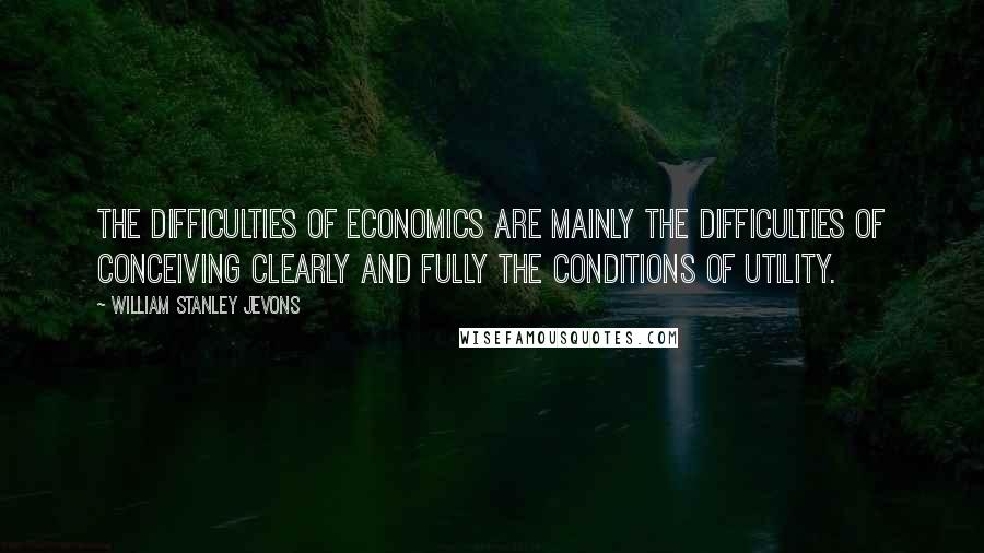 William Stanley Jevons Quotes: The difficulties of economics are mainly the difficulties of conceiving clearly and fully the conditions of utility.