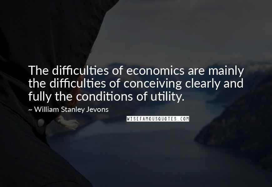 William Stanley Jevons Quotes: The difficulties of economics are mainly the difficulties of conceiving clearly and fully the conditions of utility.