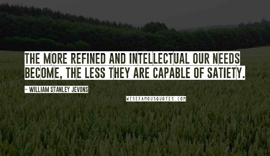 William Stanley Jevons Quotes: The more refined and intellectual our needs become, the less they are capable of satiety.