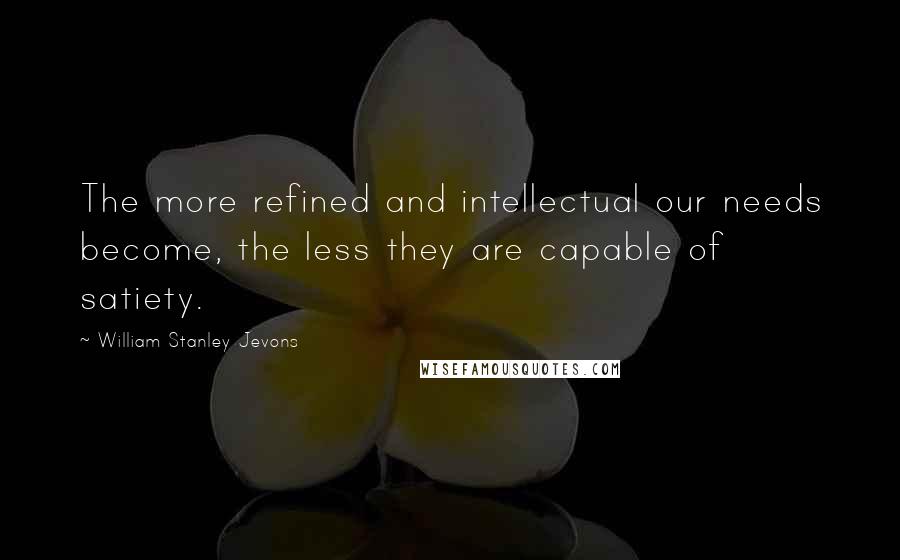 William Stanley Jevons Quotes: The more refined and intellectual our needs become, the less they are capable of satiety.