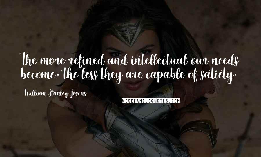 William Stanley Jevons Quotes: The more refined and intellectual our needs become, the less they are capable of satiety.