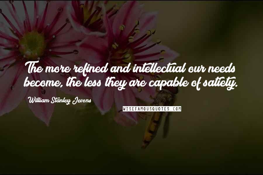 William Stanley Jevons Quotes: The more refined and intellectual our needs become, the less they are capable of satiety.