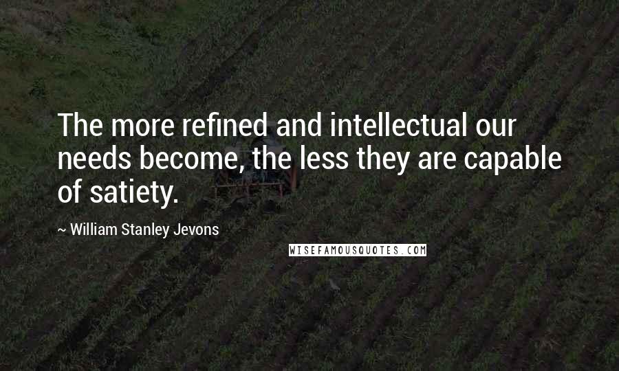 William Stanley Jevons Quotes: The more refined and intellectual our needs become, the less they are capable of satiety.