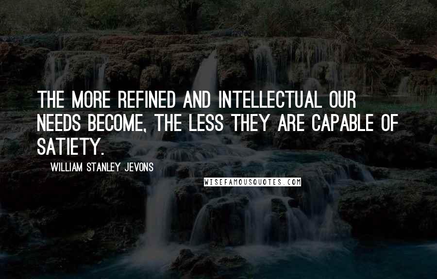 William Stanley Jevons Quotes: The more refined and intellectual our needs become, the less they are capable of satiety.