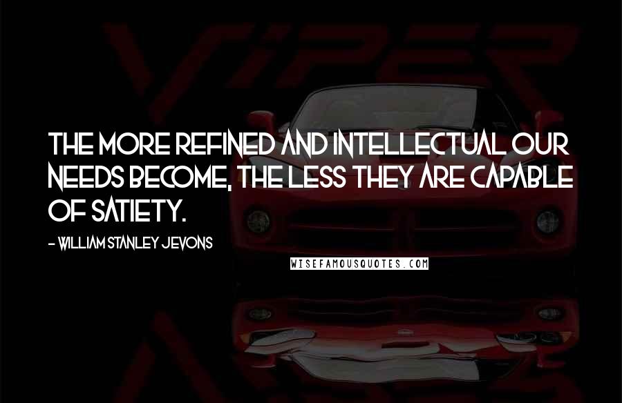 William Stanley Jevons Quotes: The more refined and intellectual our needs become, the less they are capable of satiety.