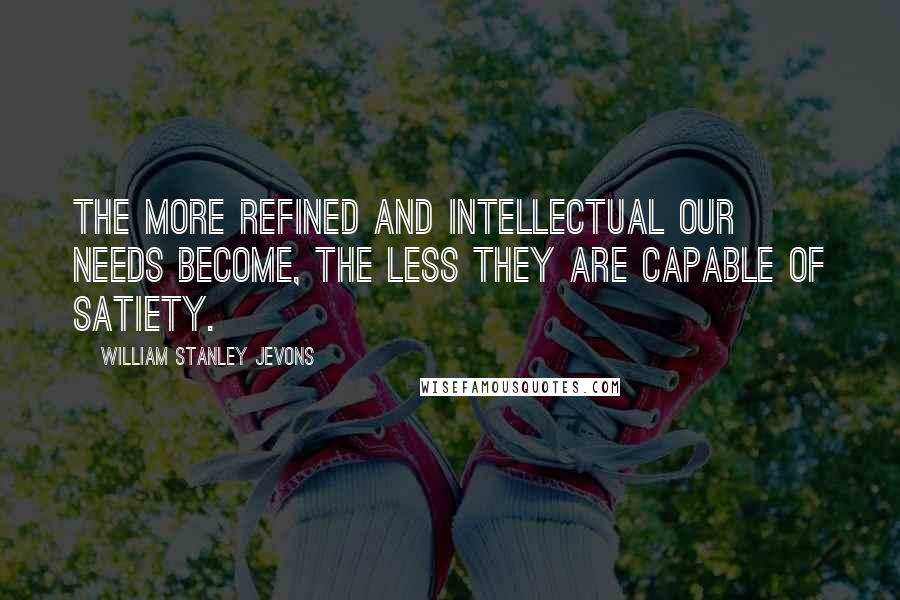 William Stanley Jevons Quotes: The more refined and intellectual our needs become, the less they are capable of satiety.