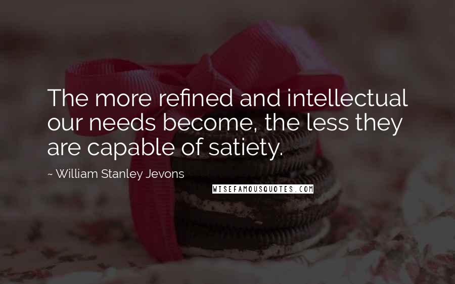 William Stanley Jevons Quotes: The more refined and intellectual our needs become, the less they are capable of satiety.