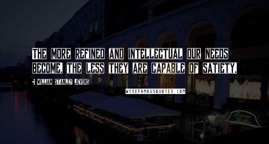 William Stanley Jevons Quotes: The more refined and intellectual our needs become, the less they are capable of satiety.