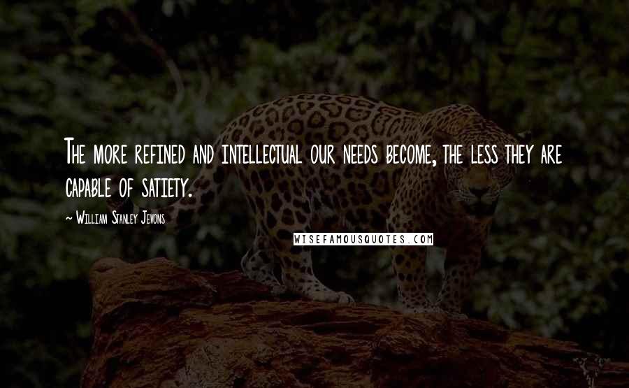 William Stanley Jevons Quotes: The more refined and intellectual our needs become, the less they are capable of satiety.