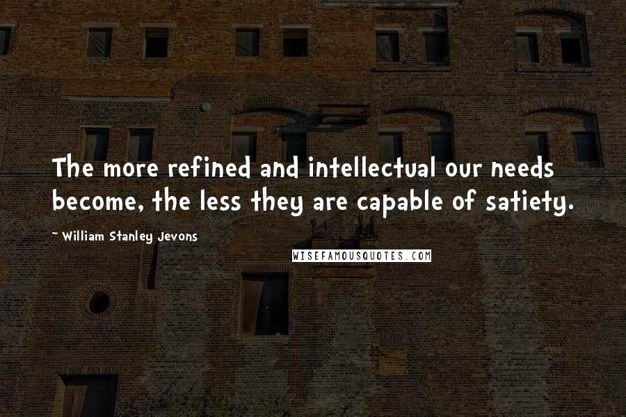 William Stanley Jevons Quotes: The more refined and intellectual our needs become, the less they are capable of satiety.