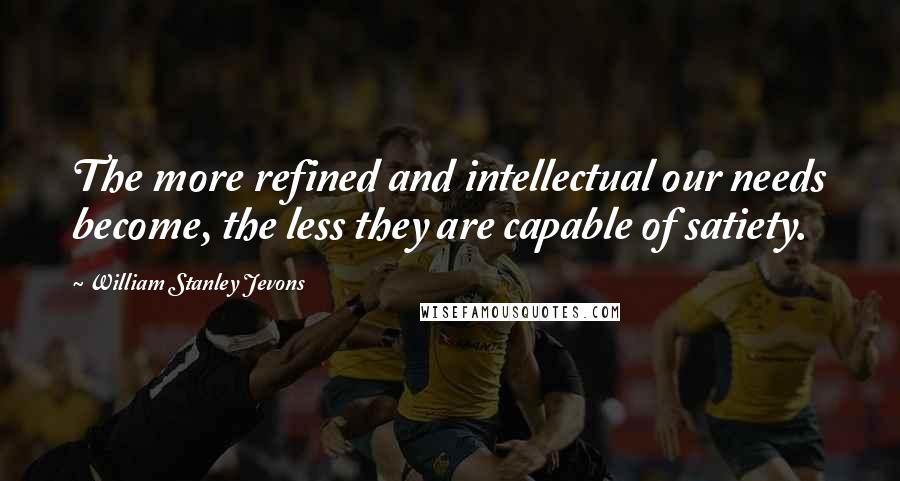 William Stanley Jevons Quotes: The more refined and intellectual our needs become, the less they are capable of satiety.