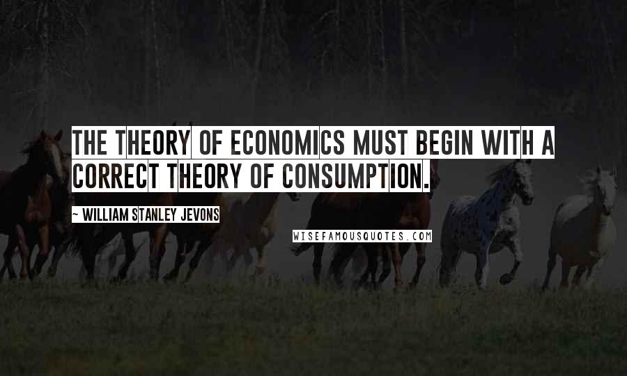 William Stanley Jevons Quotes: The theory of Economics must begin with a correct theory of consumption.