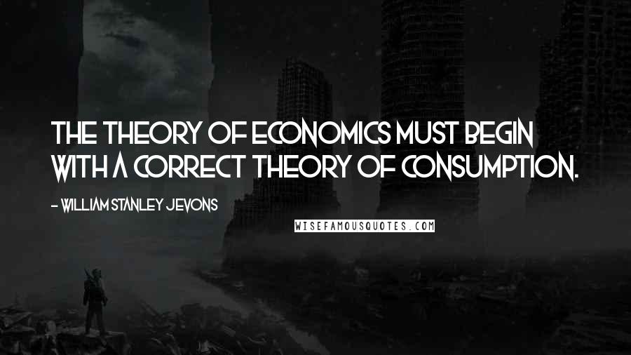 William Stanley Jevons Quotes: The theory of Economics must begin with a correct theory of consumption.