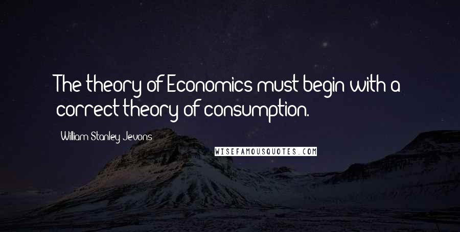 William Stanley Jevons Quotes: The theory of Economics must begin with a correct theory of consumption.