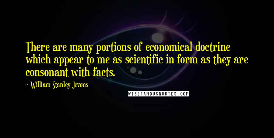 William Stanley Jevons Quotes: There are many portions of economical doctrine which appear to me as scientific in form as they are consonant with facts.