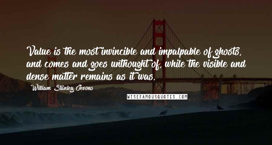 William Stanley Jevons Quotes: Value is the most invincible and impalpable of ghosts, and comes and goes unthought of, while the visible and dense matter remains as it was.