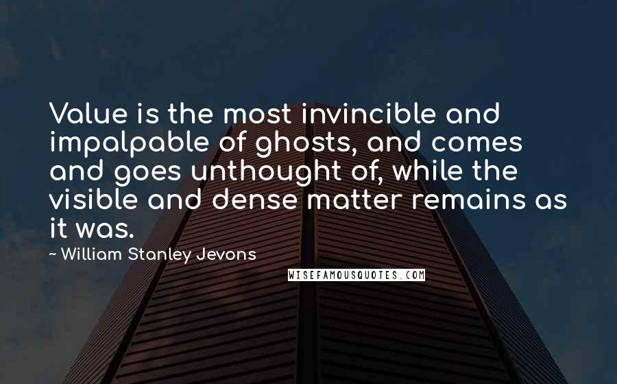 William Stanley Jevons Quotes: Value is the most invincible and impalpable of ghosts, and comes and goes unthought of, while the visible and dense matter remains as it was.